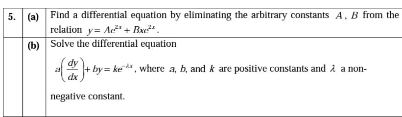 (a) Find a differential equation by eliminating the arbitrary constants A, B from the
relation y= Ae?* + Bxe*.
5. (a)
(b)
Solve the differential equation
dy
dx
a
+ by= ke A*, where a, b, and k are positive constants and 1 a non-
negative constant.
