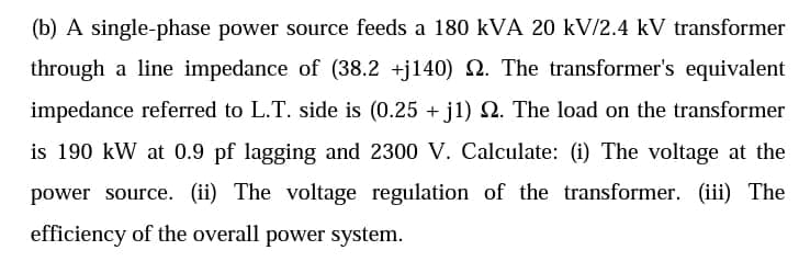 (b) A single-phase power source feeds a 180 kVA 20 kV/2.4 kV transformer
through a line impedance of (38.2 +j140) N. The transformer's equivalent
impedance referred to L.T. side is (0.25 + j1) Q. The load on the transformer
is 190 kW at 0.9 pf lagging and 2300 V. Calculate: (i) The voltage at the
power source. (ii) The voltage regulation of the transformer. (iii) The
efficiency of the overall power system.
