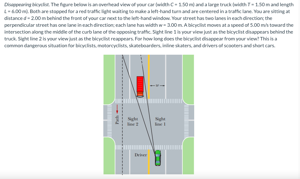 Disappearing bicyclist. The figure below is an overhead view of your car (width C = 1.50 m) and a large truck (width T = 1.50 m and length
L = 6.00 m). Both are stopped for a red traffic light waiting to make a left-hand turn and are centered in a traffic lane. You are sitting at
distance d = 2.00 m behind the front of your car next to the left-hand window. Your street has two lanes in each direction; the
perpendicular street has one lane in each direction; each lane has width w = 3.00 m. A bicyclist moves at a speed of 5.00 m/s toward the
intersection along the middle of the curb lane of the opposing traffic. Sight line 1 is your view just as the bicyclist disappears behind the
truck. Sight line 2 is your view just as the bicyclist reappears. For how long does the bicyclist disappear from your view? This is a
common dangerous situation for bicyclists, motorcyclists, skateboarders, inline skaters, and drivers of scooters and short cars.
Path:
Sight
line 2
Driver
-W->
Sight
line 1