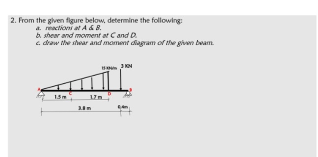 2. From the given figure below, determine the following:
a. reactions at A & B.
b. shear and moment at C and D.
c. draw the shear and moment diagram of the given beam.
15 KOVm 3 KN
1.5 m
1.7 m
3.8 m
0,4m
