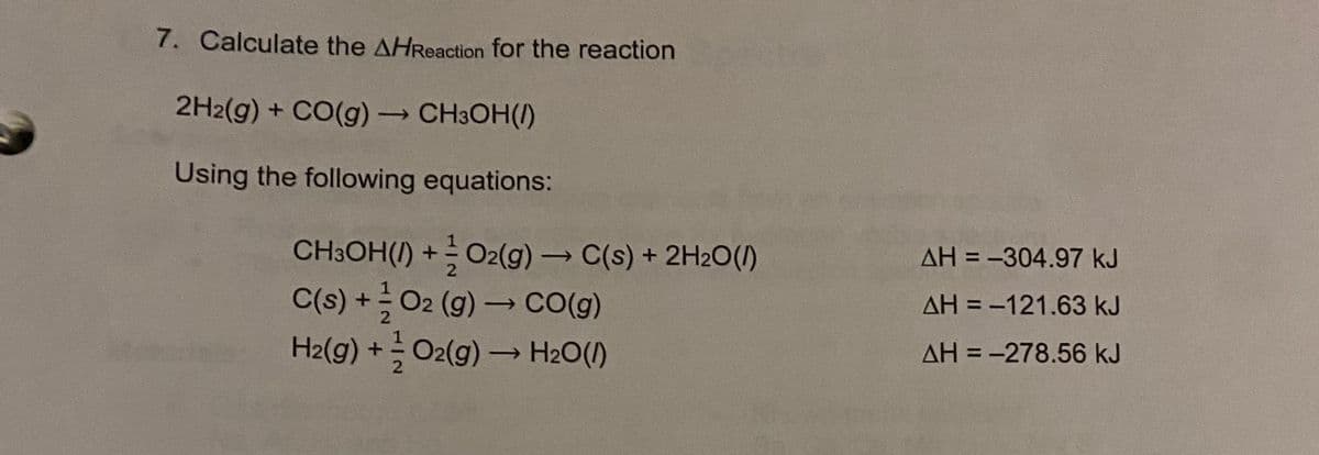 7. Calculate the AHReaction for the reaction
2H2(g) + CO(g) CH3OH(/)
Using the following equations:
CH3OH(/) + O2(g) C(s) + 2H2O(/)
C(s) +O2 (g)→ CO(g)
H2(g) +O2(g) → H2O(1)
->
AH = -304.97 kJ
2
AH = -121.63 kJ
%3D
2
AH = -278.56 kJ
2
