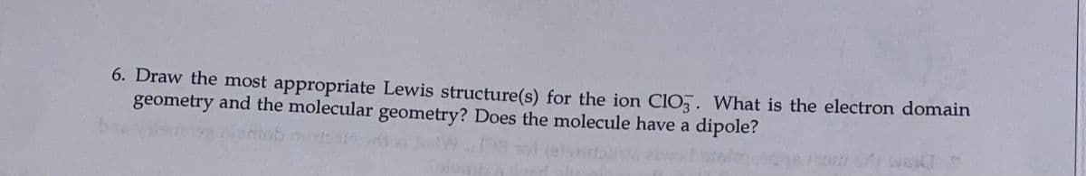 6. Draw the most appropriate Lewis structure(s) for the ion ClO,. What is the electron domain
geometry and the molecular geometry? Does the molecule have a dipole?
