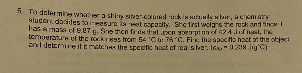 5. To determine whether a shiny silver-colored rock is actually silver, a chemistry
student decides to measure its heat capacity. She first weighs the rock and finds it
has a mass of 9.87 g. She then finds that upon absorption of 42.4 J of heat, the
temperature of the rock rises from 54 °C to 76 °C. Find the specific heat of the object
and determine if it matches the specific heat of real silver. (CAg = 0.239 J/g°C)
%3D
