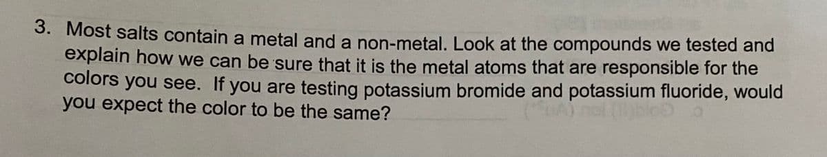 3. Most salts contain a metal and a non-metal. Look at the compounds we tested and
explain how we can be sure that it is the metal atoms that are responsible for the
colors you see. If you are testing potassium bromide and potassium fluoride, would
you expect the color to be the same?
