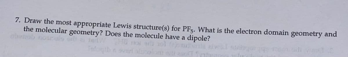 7. Draw the most appropriate Lewis structure(s) for PF5. What is the electron domain geometry and
the molecular geometry? Does the molecule have a dipole?
obrtob norals
2JarlW
Hd noi a) 3ol te
oolam ailh sc
la aiw
