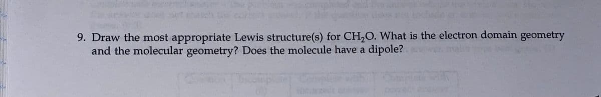 9. Draw the most appropriate Lewis structure(s) for CH,O. What is the electron domain geometry
and the molecular geometry? Does the molecule have a dipole?
