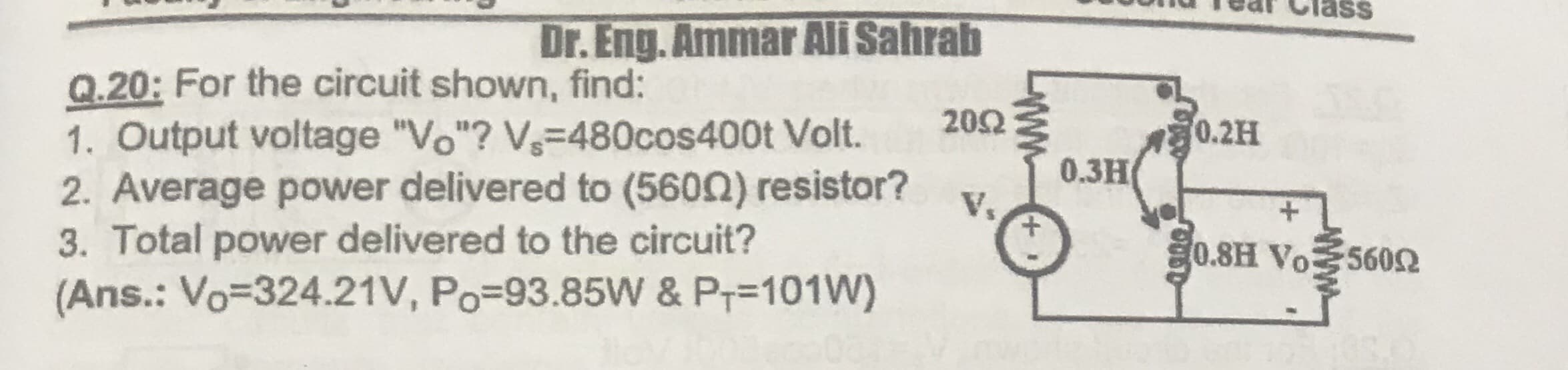 Dr. Eng. Ammar Ali Sahrab
Q.20: For the circuit shown, find:
1. Output voltage "Vo"? V-480cos400t Volt.
2. Average power delivered to (5600) resistor?
3. Total power delivered to the circuit?
(Ans.: Vo=324.21V, Po=93.85W & P;=101W)
202
0.2H
0.3H
V.
0.8H Vo560
