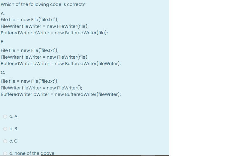 Which of the following code is correct?
A.
File file = new File("file.txt");
FileWriter fileWriter = new FileWriter(file);
BufferedWriter bWriter = new Buffered Writer(file);
B.
File file = new File("file.txt");
FileWriter fileWriter = new FileWriter(file);
Buffered Writer bWriter = new Buffered Writer (fileWriter);
C.
File file = new File("file.txt");
FileWriter fileWriter = new FileWriter();
Buffered Writer bWriter = new Buffered Writer (fileWriter);
a. A
b. B
0 c. c
d. none of the above