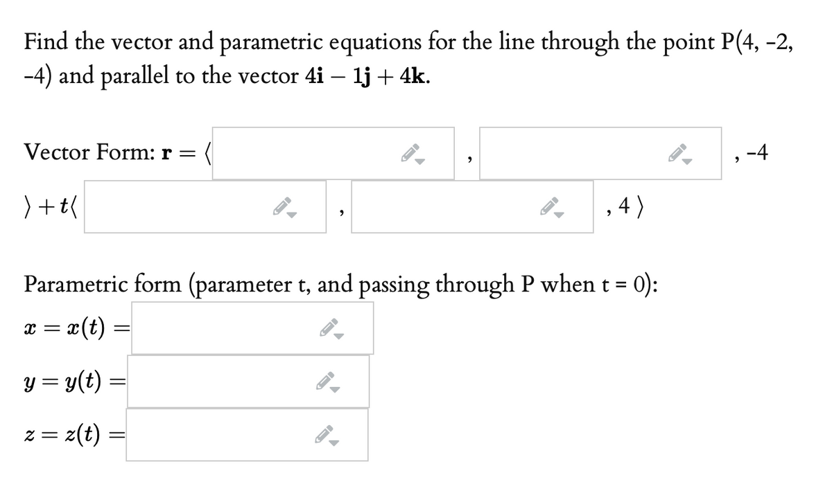 Find the vector and parametric equations for the line through the point P(4, -2,
-4) and parallel to the vector 4i – lj + 4k.
Vector Form: r =
, -4
) +t(
, 4)
Parametric form (parameter t, and passing through P when t = 0):
x(t) =
x =
y = y(t) :
z = z(t)
