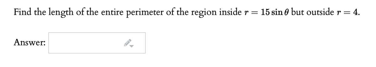 Find the length of the entire perimeter of the region inside r =
15 sin 0 but outside r = 4.
Answer:

