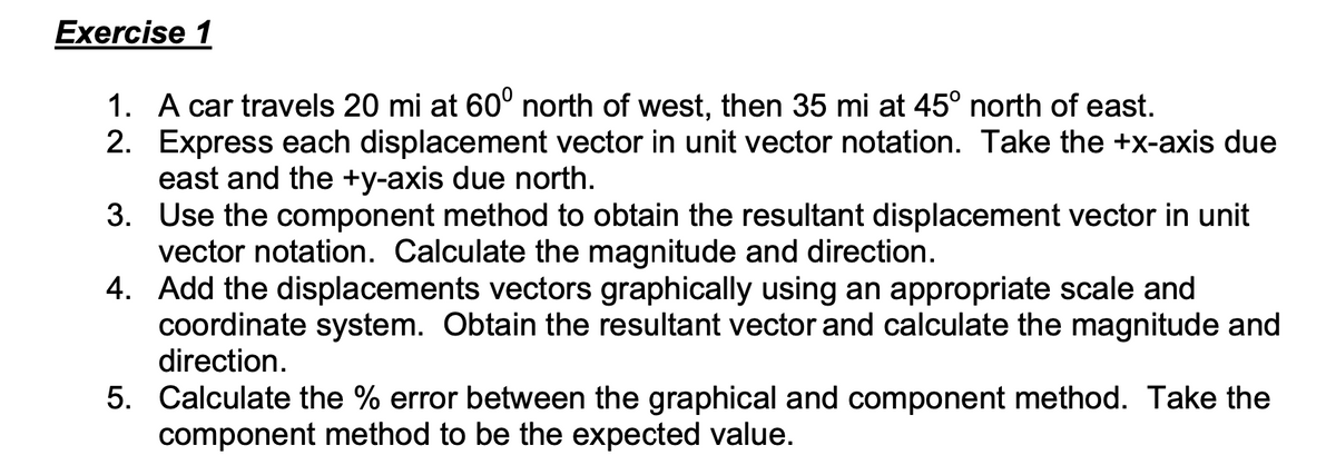 Exercise 1
1. A car travels 20 mi at 60° north of west, then 35 mi at 45° north of east.
2. Express each displacement vector in unit vector notation. Take the +x-axis due
east and the +y-axis due north.
3. Use the component method to obtain the resultant displacement vector in unit
vector notation. Calculate the magnitude and direction.
4. Add the displacements vectors graphically using an appropriate scale and
coordinate system. Obtain the resultant vector and calculate the magnitude and
direction.
5. Calculate the % error between the graphical and component method. Take the
component method to be the expected value.
