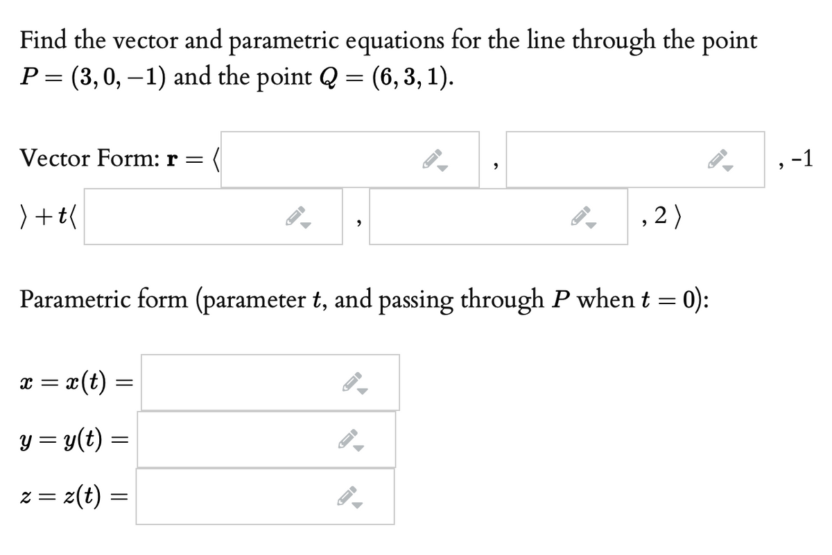 Find the vector and parametric equations for the line through the point
P= (3,0, –1) and the point Q = (6,3, 1).
Vector Form: r =
-1
) +t(
, 2)
Parametric form (parameter t, and passing through P when t = 0):
x = x(t) =
y = y(t) =
= Z
z(t) =
||
