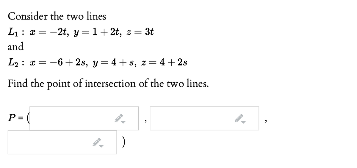 Consider the two lines
L1: x = -2t, y= 1+2t, z = 3t
and
L2 : x = -6 + 2s, y = 4 + s, z= 4+ 2s
Find the point of intersection of the two lines.
P = (
