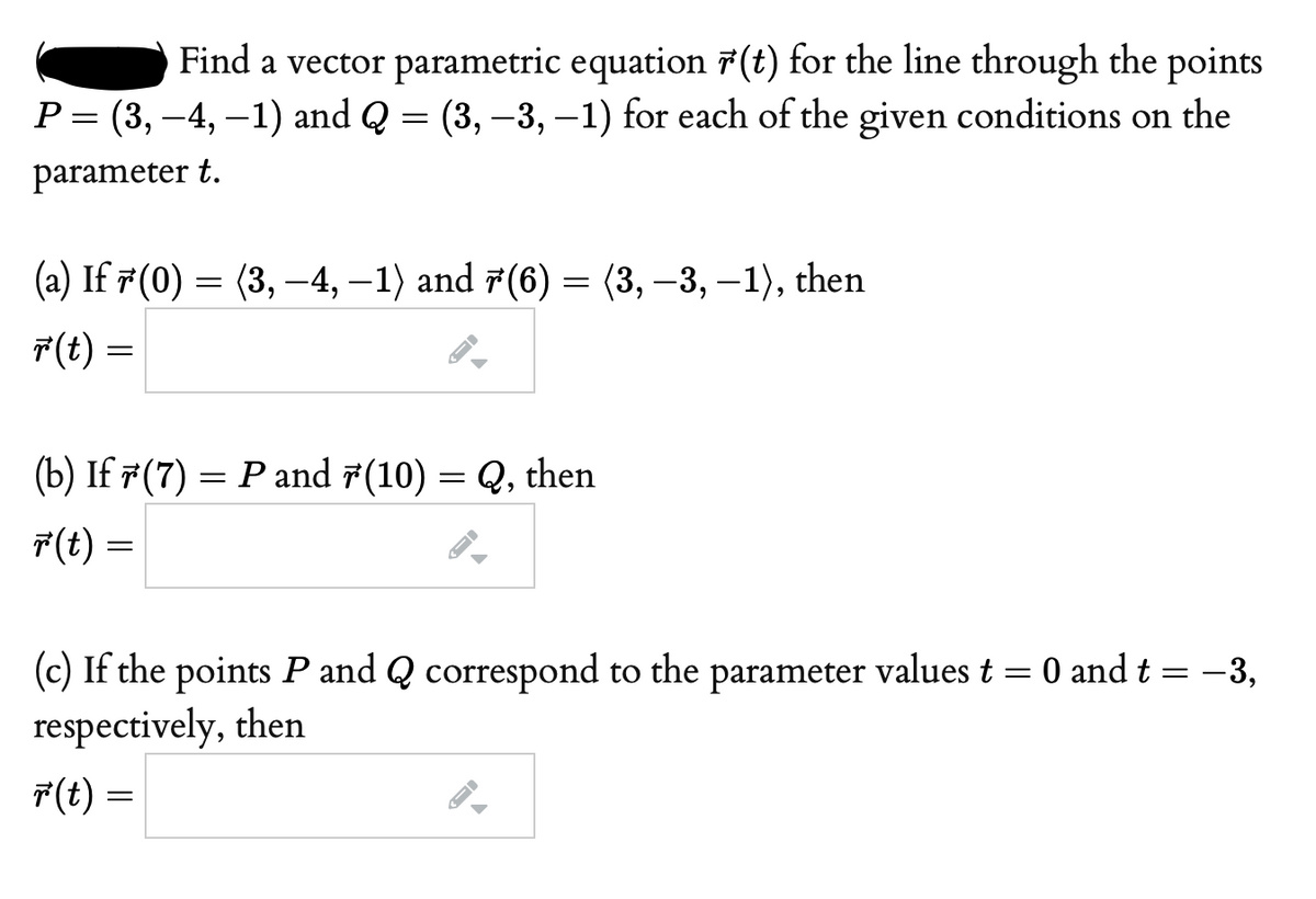 Find a vector parametric equation 7(t) for the line through the points
P = (3, -4, –1) and Q = (3, –3, –1) for each of the given conditions on the
parameter t.
(a) If 7(0) = (3, –4, –1) and 7(6) = (3, –3, –1), then
F(t) :
(b) If #(7) = P and 7(10) = Q, then
7(t) :
(c) If the points P and Q correspond to the parameter values t = 0 and t = -3,
respectively, then
7(t) =
