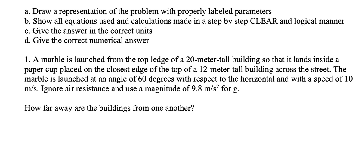 a. Draw a representation of the problem with properly labeled parameters
b. Show all equations used and calculations made in a step by step CLEAR and logical manner
c. Give the answer in the correct units
d. Give the correct numerical answer
1. A marble is launched from the top ledge of a 20-meter-tall building so that it lands inside a
paper cup placed on the closest edge of the top of a 12-meter-tall building across the street. The
marble is launched at an angle of 60 degrees with respect to the horizontal and with a speed of 10
m/s. Ignore air resistance and use a magnitude of 9.8 m/s? for g.
How far away are the buildings from one another?
