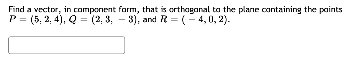 Find a vector, in component form, that is orthogonal to the plane containing the points
P = (5, 2, 4), Q = (2, 3, – 3), and R = (– 4, 0, 2)..
