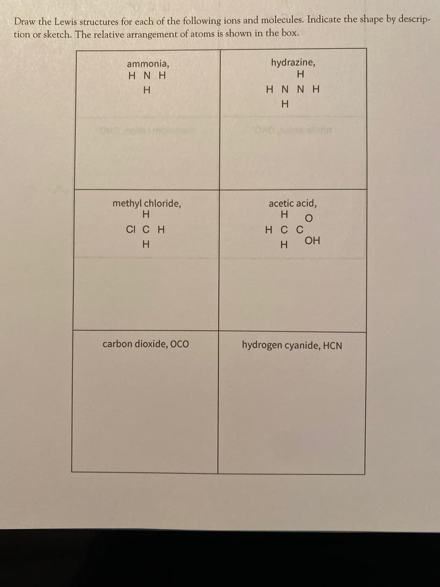 Draw the Lewis structures for each of the following ions and molecules. Indicate the shape by descrip-
tion or sketch. The relative arrangement of atoms is shown in the box.
ammonia,
hydrazine,
HNH
H.
H N NH
sains ivin
methyl chloride,
acetic acid,
H
CI CH
нс
OH
carbon dioxide, OCO
hydrogen cyanide, HCN
