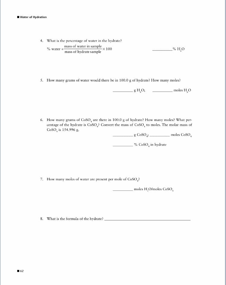 Water of Hydration
4. What is the percentage of water in the hydrate?
mass of water in sample
% water =
mass of hydrate sample
x100
% H¸O
5. How many grams of water would there be in 100.0 g of hydrate? How many moles?
- g H,O;
moles H,O
6. How many grams of CoSo, are there in 100.0 g of hydrate? How many moles? What per-
centage of the hydrate is CoSO,? Convert the mass of CoSo, to moles. The molar mass of
CoSO, is 154.996 g.
g CoSO;
moles CoSO,
% CoSO, in hydrate
7. How many moles of water are present per mole of CoSO,?
moles H,O/moles CoSO,
8. What is the formula of the hydrate?
62
