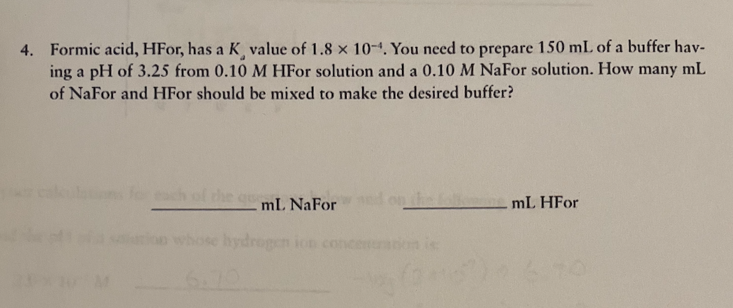 4. Formic acid, HFor, has a K value of 1.8 x 10-4. You need to prepare 150 mL of a buffer hav-
ing a pH of 3.25 from 0.10 M HFO solution and a 0.10 M NaFor solution. How many mL
of NaFor and HFor should be mixed to make the desired buffer?
och of
mL NaFor
mL HFor
hydrogen ion concen
