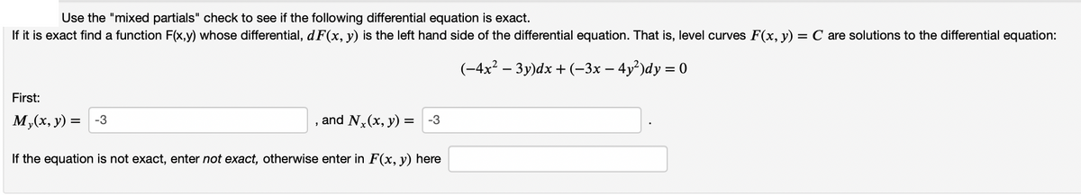 Use the "mixed partials" check to see if the following differential equation is exact.
If it is exact find a function F(x,y) whose differential, d F(x, y) is the left hand side of the differential equation. That is, level curves F(x, y) = C are solutions to the differential equation:
(-4x² – 3y)dx + (-3x – 4y²)dy = 0
First:
M,(x, y) = -3
and N,(x, y) = -3
If the equation is not exact, enter not exact, otherwise enter in F(x, y) here

