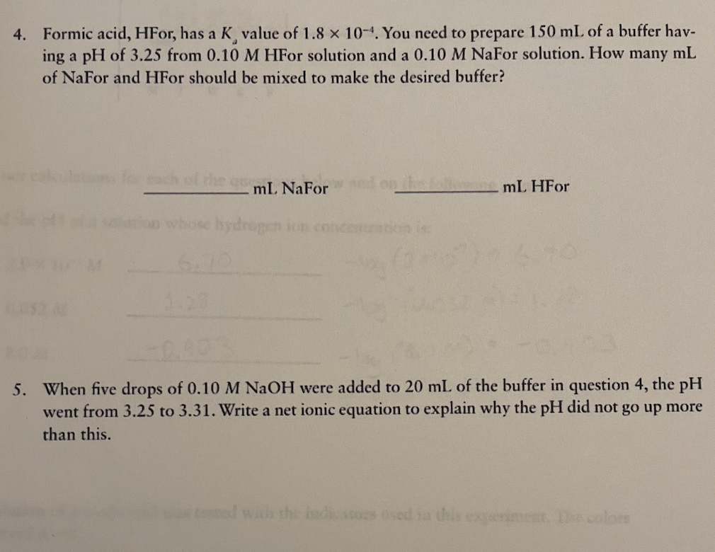 4. Formic acid, HFor, has a K value of 1.8 x 10-4. You need to prepare 150 mL of a buffer hav-
ing a pH of 3.25 from 0.10 M HFor solution and a 0.10 M NaFor solution. How many mL
of NaFor and HFor should be mixed to make the desired buffer?
ch of
mL NaFor
ed on the fol ne mL HFO
hydrogen ion concen
1.20
5. When five drops of 0.10M NAOH were added to 20 mL of the buffer in question 4, the pH
went from 3.25 to 3.31. Write a net ionic equation to explain why the pH did not go up more
than this.
teted with the ind stors osed fa this exeriment colors
