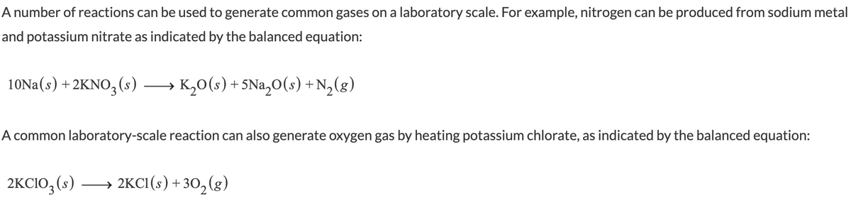 A number of reactions can be used to generate common gases on a laboratory scale. For example, nitrogen can be produced from sodium metal
and potassium nitrate as indicated by the balanced equation:
10NA(s) + 2KNO,(s)
→ K,0(s)+5Na,0(s) +N,(g)
A common laboratory-scale reaction can also generate oxygen gas by heating potassium chlorate, as indicated by the balanced equation:
2KCIO, (s)
→ 2KCI (s) + 30, (g)
->
