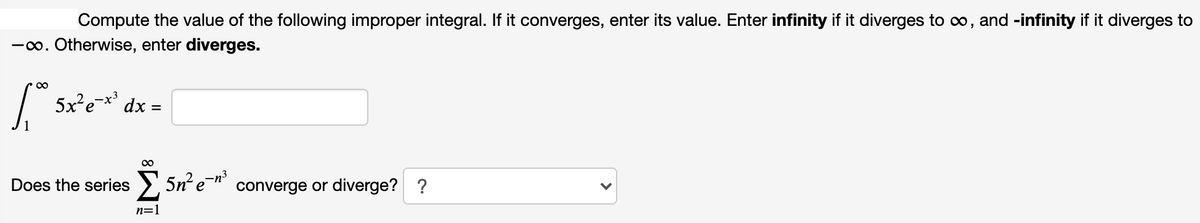 Compute the value of the following improper integral. If it converges, enter its value. Enter infinity if it diverges to o, and -infinity if it diverges to
-o. Otherwise, enter diverges.
5x²e=**
dx =
%3D
Does the series
>, 5n e- converge or diverge? ?
n=1
