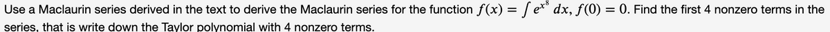 Use a Maclaurin series derived in the text to derive the Maclaurin series for the function f(x) = / e*" dx, f (0) = 0. Find the first 4 nonzero terms in the
series, that is write down the Taylor polynomial with 4 nonzero terms.
