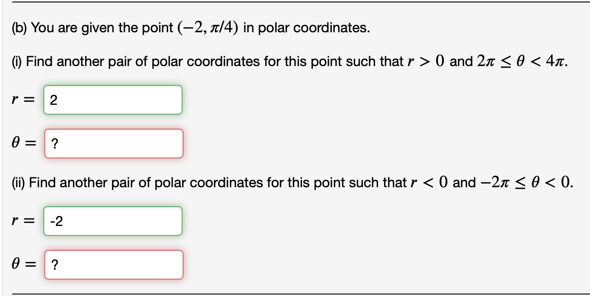 (b) You are given the point (-2, |4) in polar coordinates.
(1) Find another pair of polar coordinates for this point such that r > 0 and 27 <0 < 4x.
r =
?
(ii) Find another pair of polar coordinates for this point such that r < 0 and -2n < 0 < 0.
r =
-2
?
