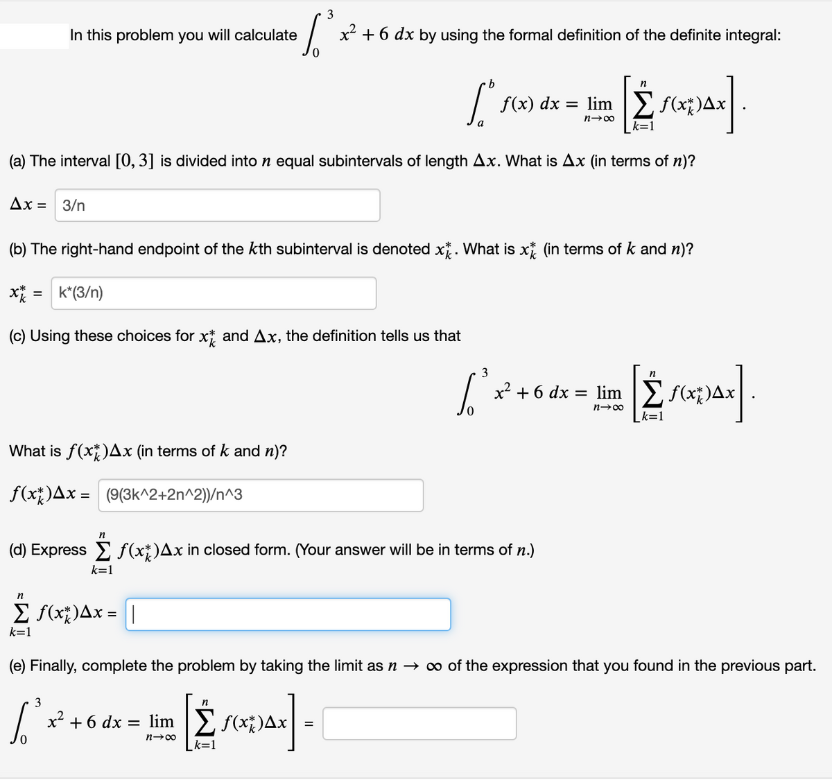 3
In this problem you will calculate
x + 6 dx by using the formal definition of the definite integral:
f(x) dx = lim |E f(x;)Ax
n-00
k=1
(a) The interval [0, 3] is divided into n equal subintervals of length Ax. What is Ax (in terms of n)?
Дх — 3/n
(b) The right-hand endpoint of the kth subinterval is denoted x*. What is x (in terms of k and n)?
x = k*(3/n)
(c) Using these choices for x* and Ax, the definition tells us that
3
n
x² + 6 dx = lim E f(x)Ax
n-00
k=1
What is f(x)Ax (in terms of k and n)?
f(x;)Ax = (9(3k^^2+2n^2))/n^3
n
(d) Express E f(x*)Ax in closed form. (Your answer will be in terms of n.)
k=1
n
E f(x;)Ax = ||
k=1
(e) Finally, complete the problem by taking the limit as n → ∞ of the expression that you found in the previous part.
3
x² + 6 dx = lim |E f(x*)4
=
n-00
_k=1
