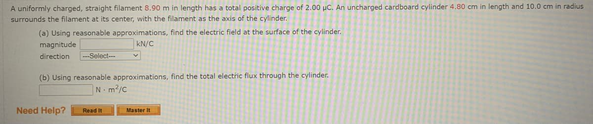 A uniformly charged, straight filament 8.90 m in length has a total positive charge of 2.00 µC. An uncharged cardboard cylinder 4.80 cm in length and 10.0 cm in radius
surrounds the filament at its center, with the filament as the axis of the cylinder.
(a) Using reasonable approximations, find the electric field at the surface of the cylinder.
magnitude
kN/C
direction
-Select---
(b) Using reasonable approximations, find the total electric flux through the cylinder.
N-m2/c
Need Help?
Read It
Master It
