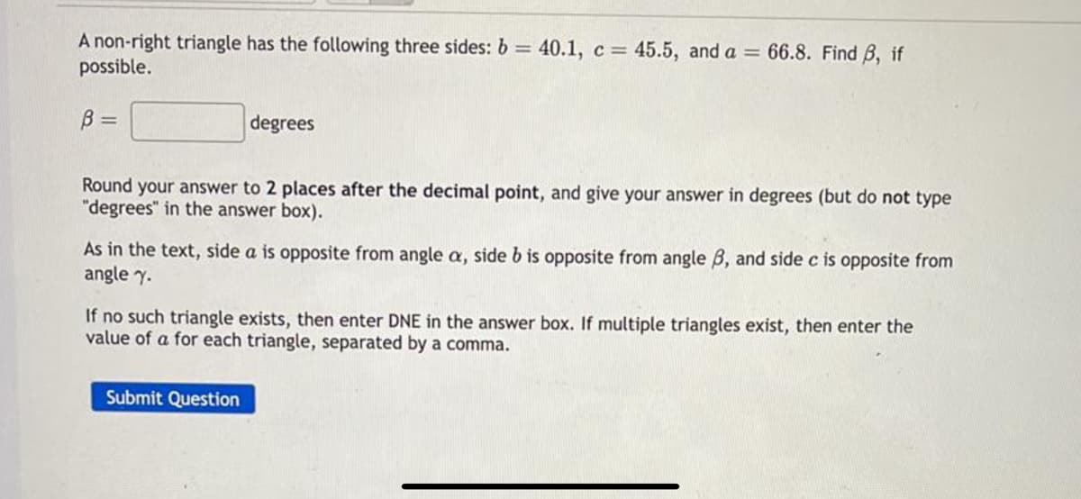 A non-right triangle has the following three sides: b = 40.1, c = 45.5, and a = 66.8. Find B, if
possible.
%3D
B =
degrees
Round your answer to 2 places after the decimal point, and give your answer in degrees (but do not type
"degrees" in the answer box).
As in the text, side a is opposite from angle a, side b is opposite from angle B, and side c is opposite from
angle y.
If no such triangle exists, then enter DNE in the answer box. If multiple triangles exist, then enter the
value of a for each triangle, separated by a comma.
Submit Question
