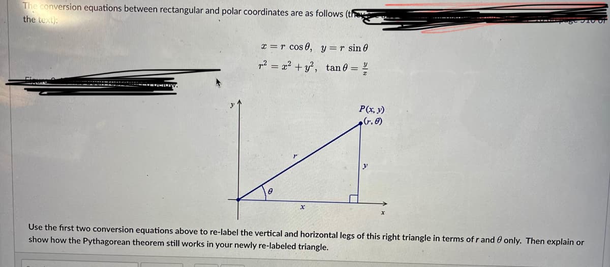 The conversion equations between rectangular and polar coordinates are as follows (th
the text):
x = r cos 0, y=r sin 0
p2 = x² + y?, tan 0 =
P(x, y)
Use the first two conversion equations above to re-label the vertical and horizontal legs of this right triangle in terms of r and 0 only. Then explain or
show how the Pythagorean theorem still works in your newly re-labeled triangle.
