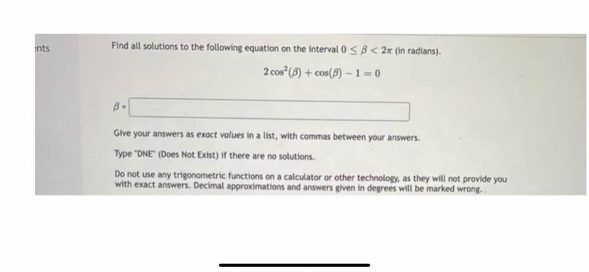 nts
Find all solutions to the following equation on the interval 0 <B < 2n (in radians).
2 cos (8) + cos(8) -1 = 0
B-
Give your answers as exact values in a list, with commas between your answers.
Type "DNE (Does Not Exist) if there are no solutions.
Do not use any trigonometric functions on a calculator or other technology, as they will not provide you
with exact answers. Decimal approximations and answers given in degrees will be marked wrong..
