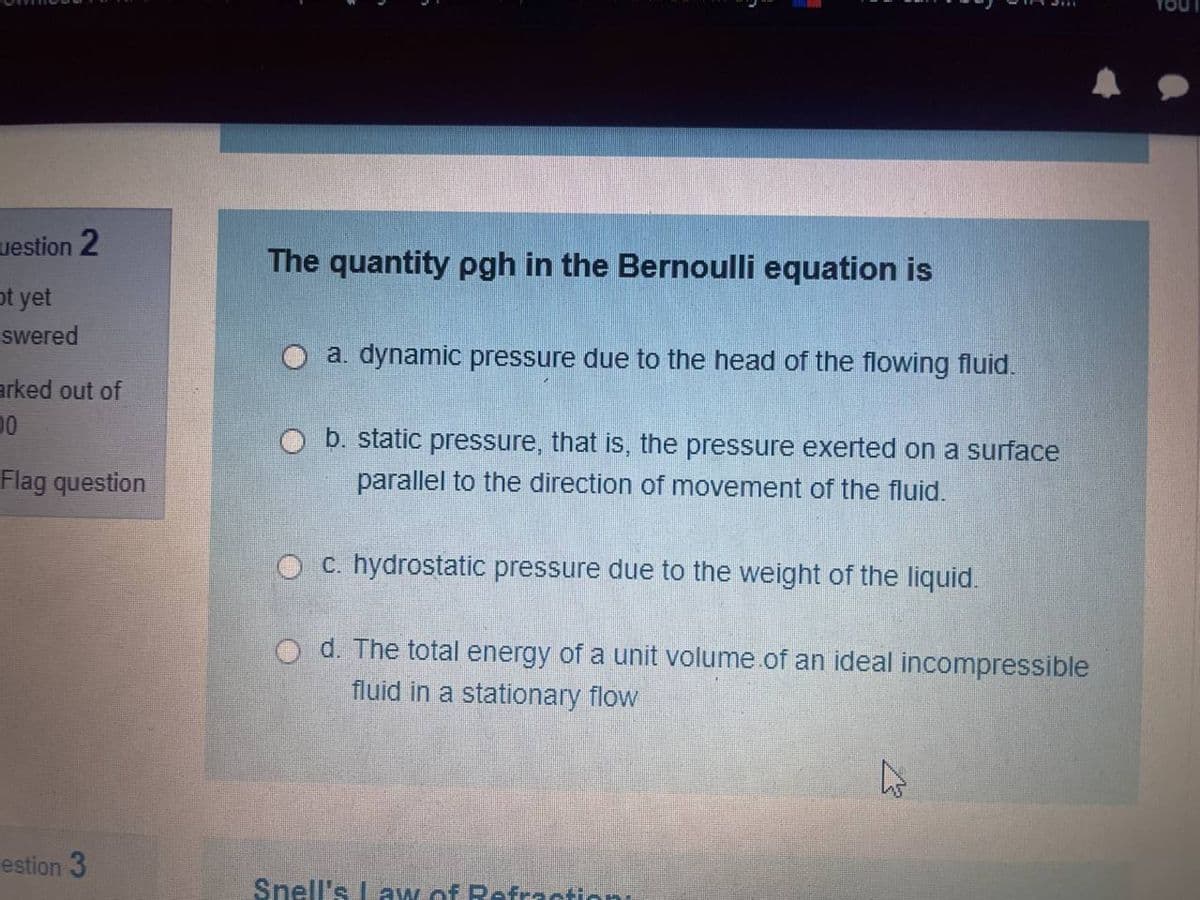 uestion 2
ot yet
swered
arked out of
00
Flag question
estion 3
The quantity pgh in the Bernoulli equation is
a. dynamic pressure due to the head of the flowing fluid.
b. static pressure, that is, the pressure exerted on a surface
parallel to the direction of movement of the fluid.
c. hydrostatic pressure due to the weight of the liquid.
d. The total energy of a unit volume of an ideal incompressible
fluid in a stationary flow
Snell's Law of Refraction:
4