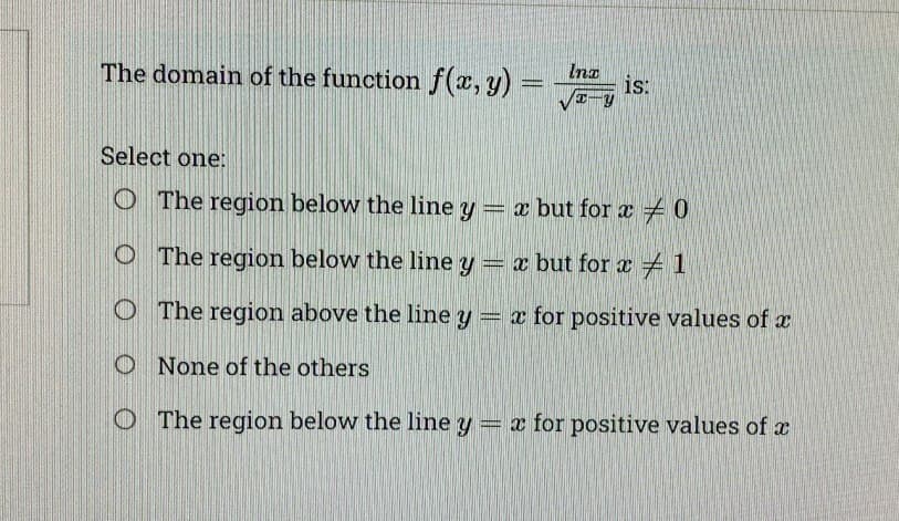 The domain of the function f(x, y) =
Ina
x-y
is:
Select one:
O The region below the line y = x but for x = 0
O The region below the line y = x but for a 1
The region above the line y = x for positive values of x
O None of the others
The region below the line y = x for positive values of x