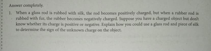 Answer completely.
1. When a glass rod is rubbed with silk, the rod becomes positively charged, but when a rubber rod is
rubbed with fur, the rubber becomes negatively charged. Suppose you have a charged object but don't
know whether its charge is positive or negative. Explain how you could use a glass rod and piece of silk
to determine the sign of the unknown charge on the object.
