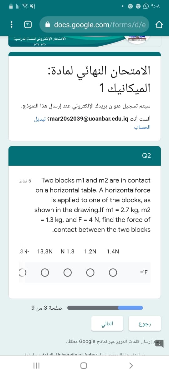 O 9::A
docs.google.com/forms/d/e
الامتحان الإلكتروني ل لسنة الدراسية
الامتحان النهائي لمادة:
الميكانيك 1
سيتم تسجیل عنوان بريدك الإلكتروني عند إرسال هذا النموذج.
Judi smar20s2039@uoanbar.edu.iq csi cuusi
الحساب
Q2
bläi 5
Two blocks m1 and m2 are in contact
on a horizontal table. A horizontalforce
is applied to one of the blocks, as
shown in the drawing.If m1 = 2.7 kg, m2
= 1.3 kg, and F = 4 N, find the force of
.contact between the two blocks
.3 N-
13.3N
N 1.3
1.2N
1.4N
='F
صفحة 3 من 9
التالي
رجوع
عدم إرسال كلمات المرور عبر نماذج Google مطلقًا۔
*.LL. LNI IInivereitu of Anhar ll-i...I1: la:l :
II
