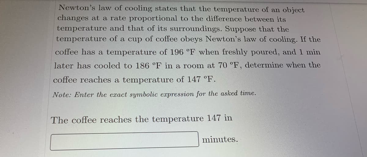 Newton's law of cooling states that the temperature of an object
changes at a rate proportional to the difference between its
temperature and that of its surroundings. Suppose that the
temperature of a cup of coffee obeys Newton's law of cooling. If the
coffee has a temperature of 196 °F when freshly poured, and 1 min
later has cooled to 186 °F in a room at 70 °F, determine when the
coffee reaches a temperature of 147 °F.
Note: Enter the exact symbolic expression for the asked time.
The coffee reaches the temperature 147 in
minutes.