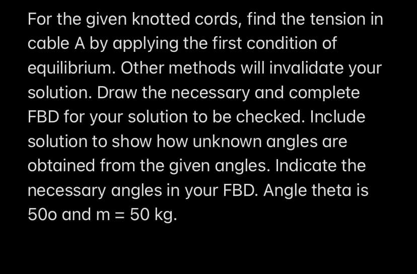 For the given knotted cords, find the tension in
cable A by applying the first condition of
equilibrium. Other methods will invalidate your
solution. Draw the necessary and complete
FBD for your solution to be checked. Include
solution to show how unknown angles are
obtained from the given angles. Indicate the
necessary angles in your FBD. Angle theta is
500 and m = 50 kg.