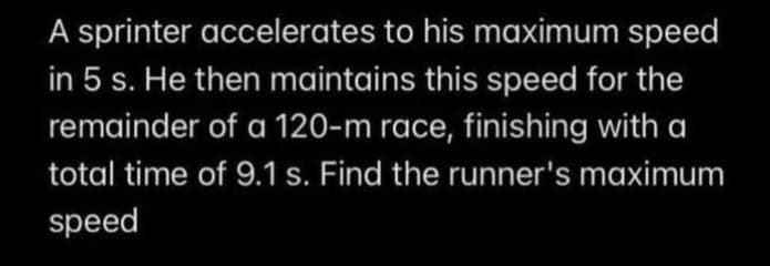 A sprinter accelerates to his maximum speed
in 5 s. He then maintains this speed for the
remainder of a 120-m race, finishing with a
total time of 9.1 s. Find the runner's maximum
speed