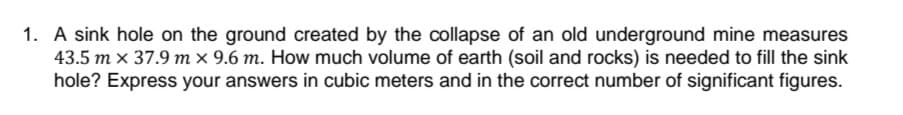 1. A sink hole on the ground created by the collapse of an old underground mine measures
43.5 m x 37.9 m x 9.6 m. How much volume of earth (soil and rocks) is needed to fill the sink
hole? Express your answers in cubic meters and in the correct number of significant figures.
