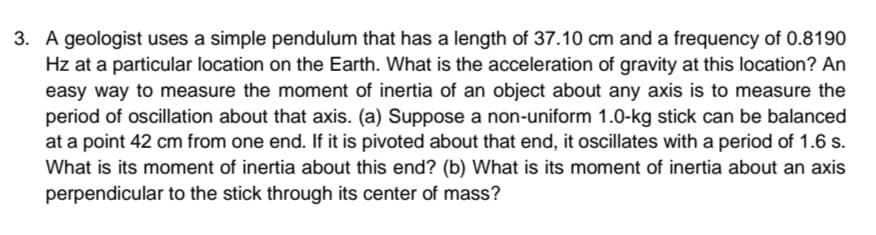 3. A geologist uses a simple pendulum that has a length of 37.10 cm and a frequency of 0.8190
Hz at a particular location on the Earth. What is the acceleration of gravity at this location? An
easy way to measure the moment of inertia of an object about any axis is to measure the
period of oscillation about that axis. (a) Suppose a non-uniform 1.0-kg stick can be balanced
at a point 42 cm from one end. If it is pivoted about that end, it oscillates with a period of 1.6 s.
What is its moment of inertia about this end? (b) What is its moment of inertia about an axis
perpendicular to the stick through its center of mass?
