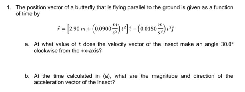 1. The position vector of a butterfly that is flying parallel to the ground is given as a function
of time by
m
i= 290 m + (0.0900) *]i- (00150)*'
a. At what value of t does the velocity vector of the insect make an angle 30.0°
clockwise from the +x-axis?
b. At the time calculated in (a), what are the magnitude and direction of the
acceleration vector of the insect?
