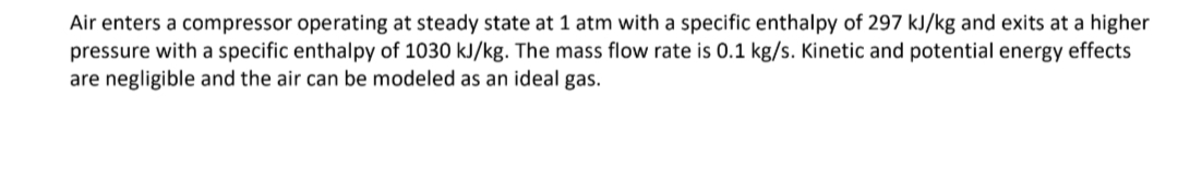 Air enters a compressor operating at steady state at 1 atm with a specific enthalpy of 297 kJ/kg and exits at a higher
pressure with a specific enthalpy of 1030 kJ/kg. The mass flow rate is 0.1 kg/s. Kinetic and potential energy effects
are negligible and the air can be modeled as an ideal gas.