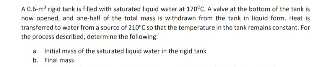 A 0.6-m³ rigid tank is filled with saturated liquid water at 170°C. A valve at the bottom of the tank is
now opened, and one-half of the total mass is withdrawn from the tank in liquid form. Heat is
transferred to water from a source of 210°C so that the temperature in the tank remains constant. For
the process described, determine the following:
a. Initial mass of the saturated liquid water in the rigid tank
b.
Final mass