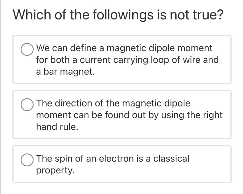 Which of the followings is not true?
We can define a magnetic dipole moment
for both a current carrying loop of wire and
a bar magnet.
The direction of the magnetic dipole
moment can be found out by using the right
hand rule.
O The spin of an electron is a classical
property.
