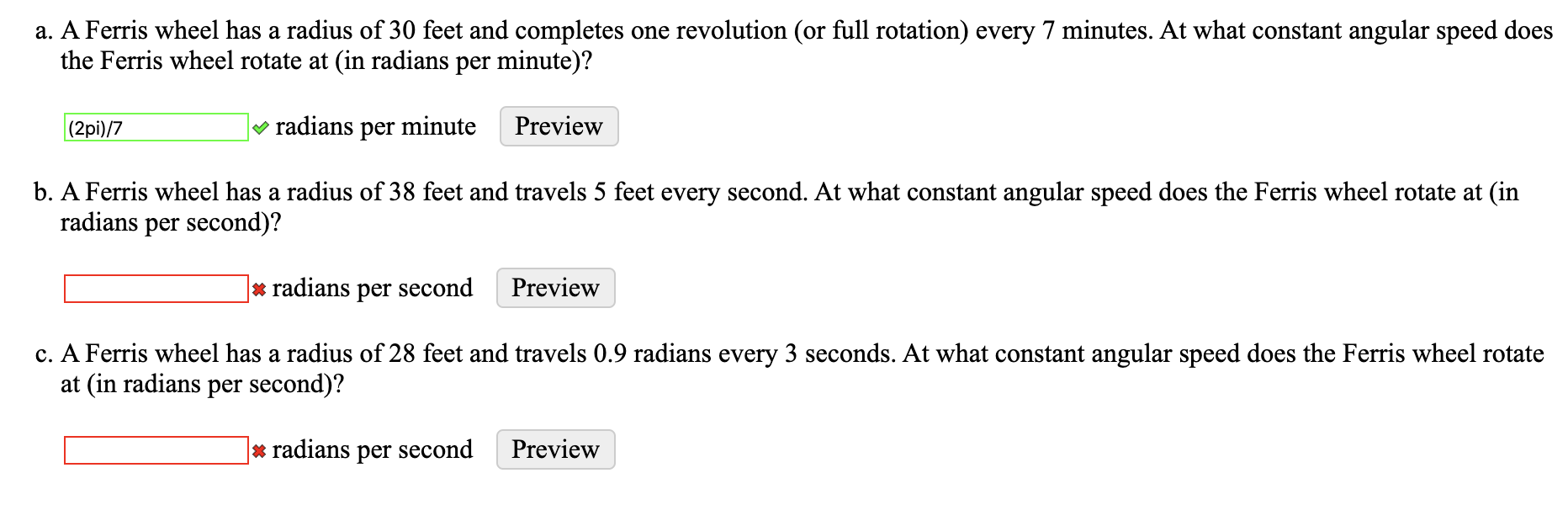 a. A Ferris wheel has a radius of 30 feet and completes one revolution (or full rotation) every 7 minutes. At what constant angular speed does
the Ferris wheel rotate at (in radians per minute)?
|(2pi)/7
v radians per minute
Preview
b. A Ferris wheel has a radius of 38 feet and travels 5 feet every second. At what constant angular speed does the Ferris wheel rotate at (in
radians per second)?
* radians per second
Preview
c. A Ferris wheel has a radius of 28 feet and travels 0.9 radians every 3 seconds. At what constant angular speed does the Ferris wheel rotate
at (in radians per second)?
* radians per second
Preview
