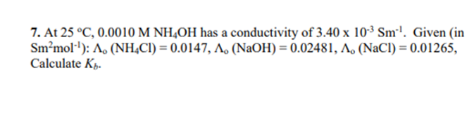 7. At 25 °C, 0.0010 M NH4OH has a conductivity of 3.40 x 10-³ Sm¹¹. Given (in
Sm²mol-¹): A, (NH4C1) = 0.0147, A. (NaOH) = 0.02481, A, (NaCl) = 0.01265,
Calculate Kb.