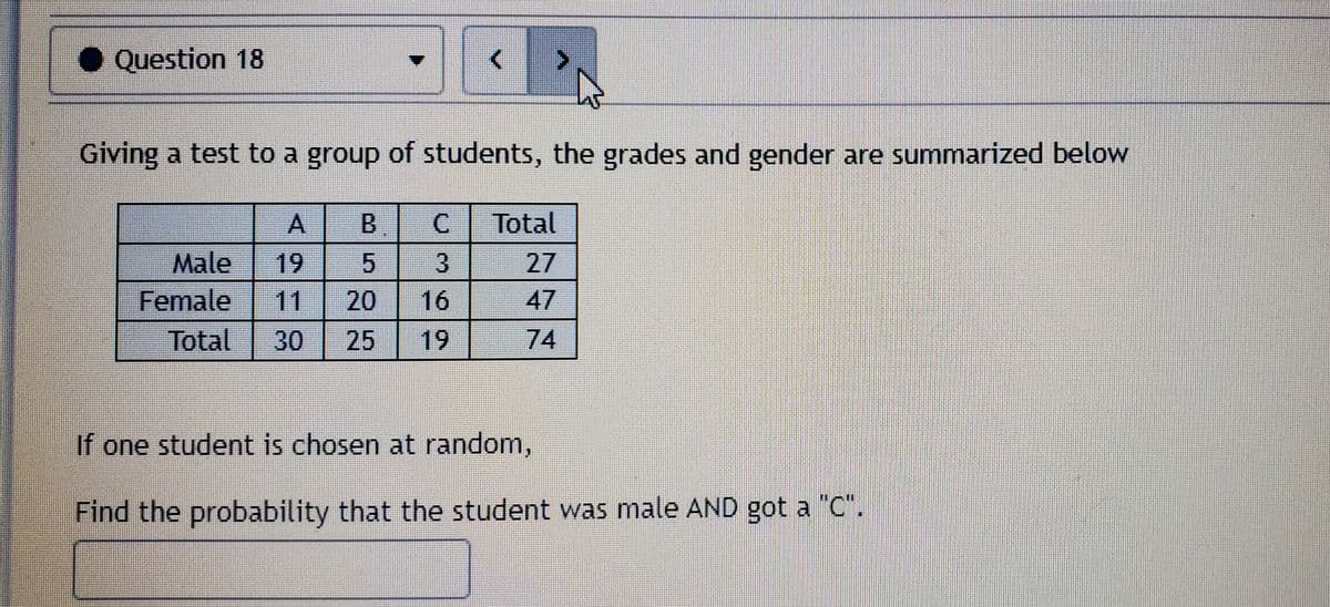 • Question 18
Giving a test to a group of students, the grades and gender are summarized below
A.
B.
Total
Male
Female
Total
19
27
11
20
16
47
30
25
19
74
If one student is chosen at random,
Find the probability that the student was male AND got a "C".
5.
